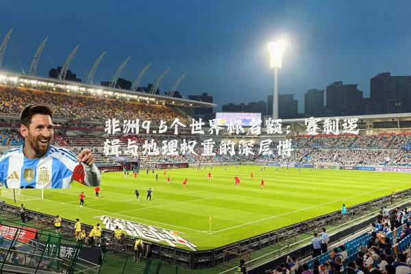 非洲9.5个世界杯名额:赛制逻辑与地理权重的深层博弈