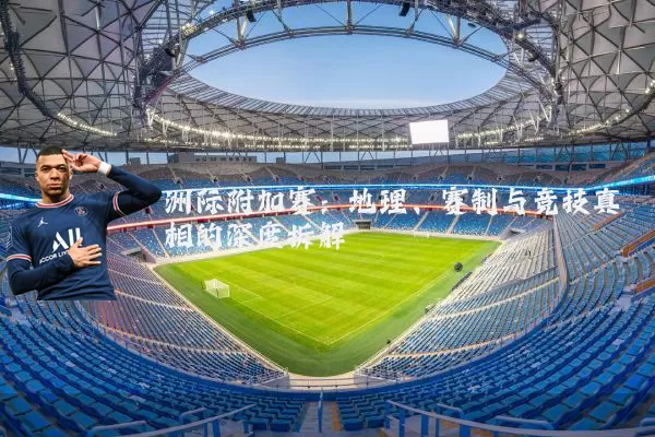 洲际附加赛:地理、赛制与竞技真相的深度拆解